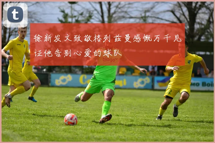 徐新发文致敬格列兹曼感慨万千见证他告别心爱的球队
