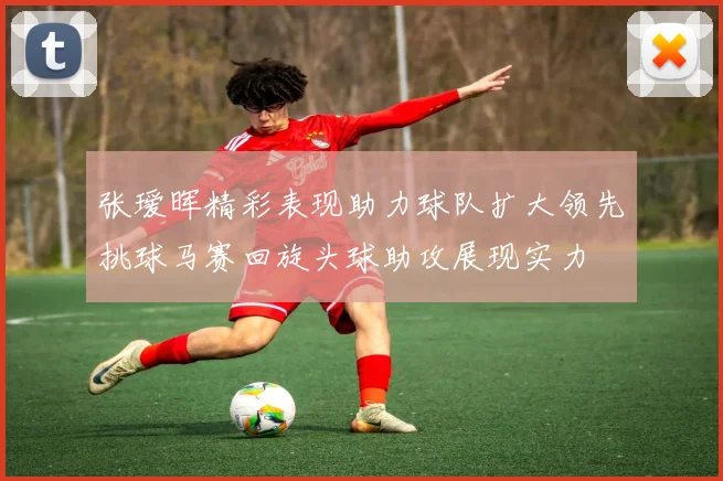 张瑷晖精彩表现助力球队扩大领先挑球马赛回旋头球助攻展现实力