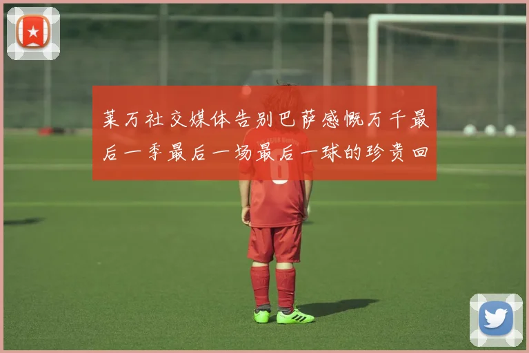 莱万社交媒体告别巴萨感慨万千最后一季最后一场最后一球的珍贵回忆