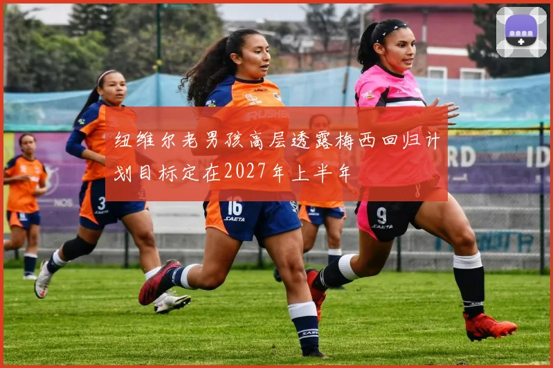 纽维尔老男孩高层透露梅西回归计划目标定在2027年上半年
