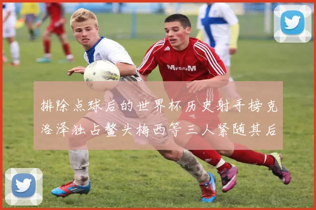 排除点球后的世界杯历史射手榜克洛泽独占鳌头梅西等三人紧随其后