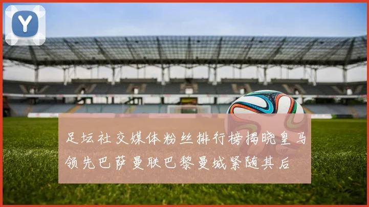 足坛社交媒体粉丝排行榜揭晓皇马领先巴萨曼联巴黎曼城紧随其后