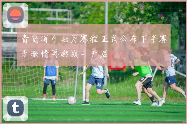 青岛海牛七月赛程正式公布下半赛季激情再燃战斗开启