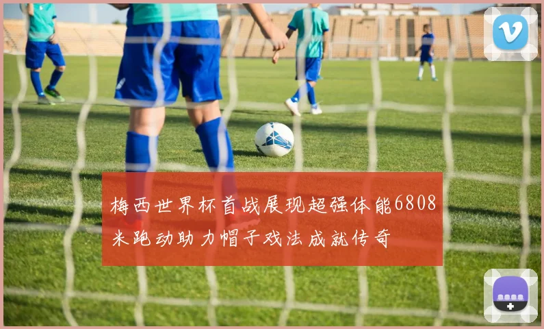 梅西世界杯首战展现超强体能6808米跑动助力帽子戏法成就传奇