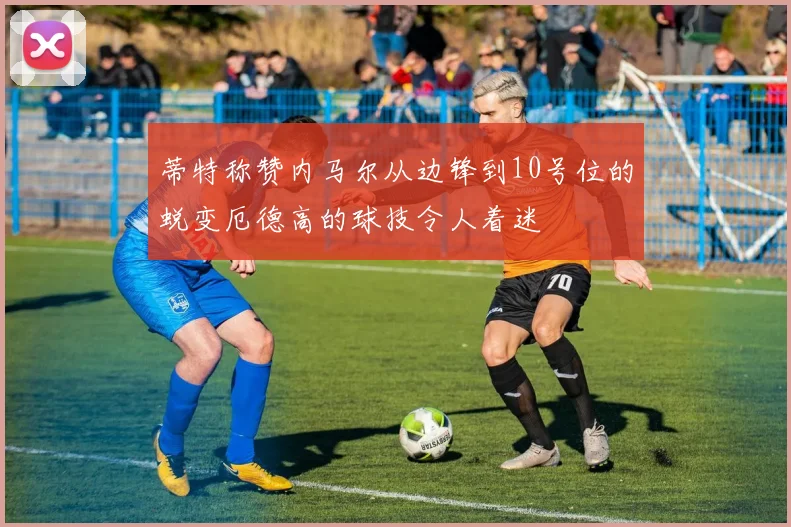 蒂特称赞内马尔从边锋到10号位的蜕变厄德高的球技令人着迷