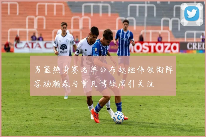 男篮热身赛名单公布赵继伟领衔阵容杨瀚森与曾凡博缺席引关注