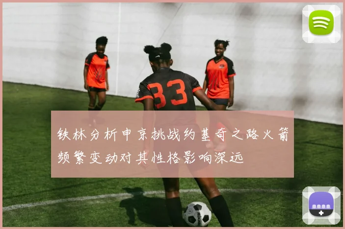 铁林分析申京挑战约基奇之路火箭频繁变动对其性格影响深远