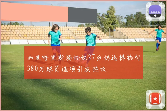 加里哈里斯场均仅27分仍选择执行380万球员选项引发热议