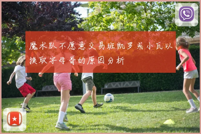 魔术队不愿意交易班凯罗或小瓦以换取字母哥的原因分析