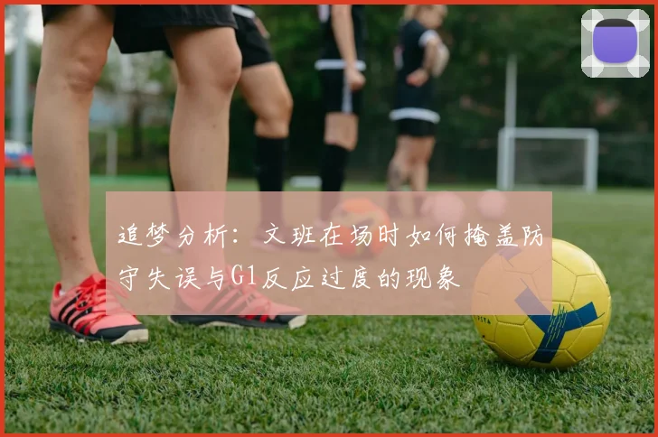 追梦分析：文班在场时如何掩盖防守失误与G1反应过度的现象