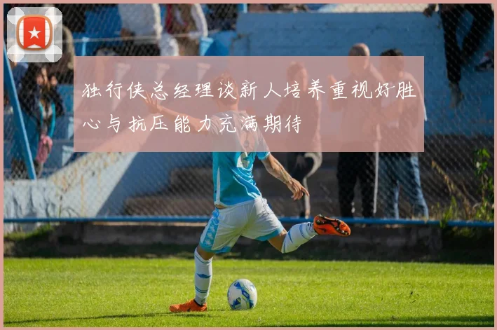 独行侠总经理谈新人培养重视好胜心与抗压能力充满期待
