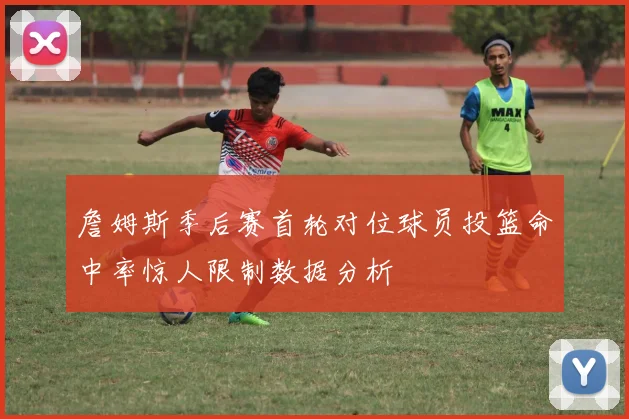 詹姆斯季后赛首轮对位球员投篮命中率惊人限制数据分析