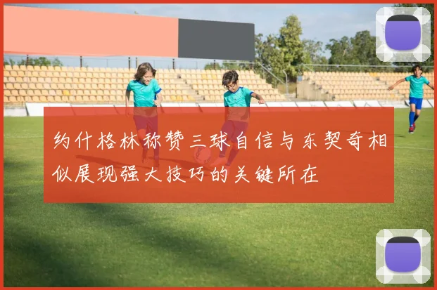 约什格林称赞三球自信与东契奇相似展现强大技巧的关键所在