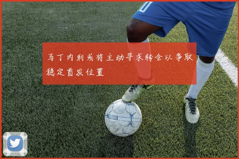 马丁内利或将主动寻求转会以争取稳定首发位置