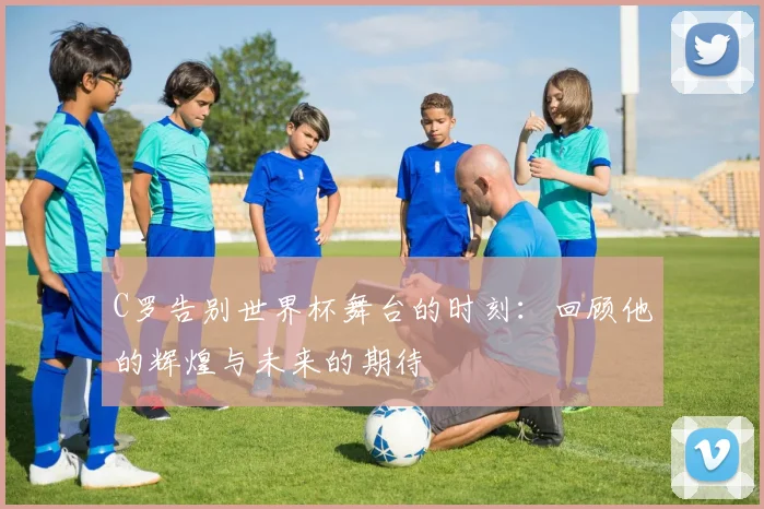 C罗告别世界杯舞台的时刻：回顾他的辉煌与未来的期待
