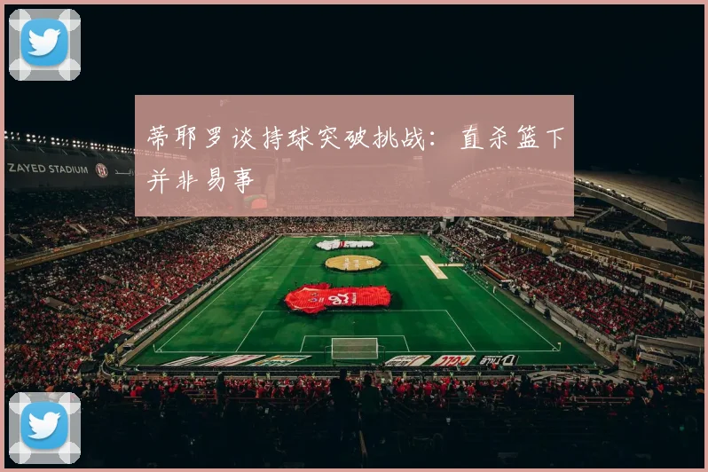 蒂耶罗谈持球突破挑战：直杀篮下并非易事