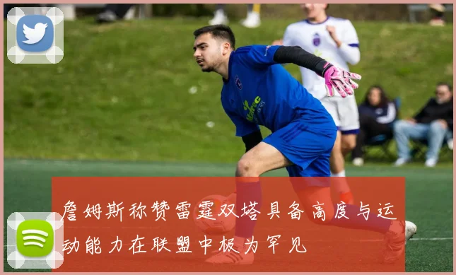 詹姆斯称赞雷霆双塔具备高度与运动能力在联盟中极为罕见